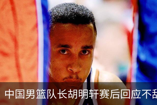 中国男篮队长胡明轩赛后回应不敌日本：我们没有对方拼得凶，在临场的一些应变上也没有比对方好
