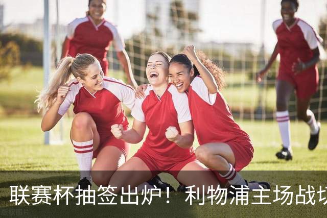 联赛杯抽签出炉！利物浦主场战切尔西，阿隆索带队杀回安菲尔德